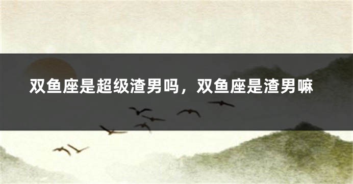 双鱼座是超级渣男吗，双鱼座是渣男嘛