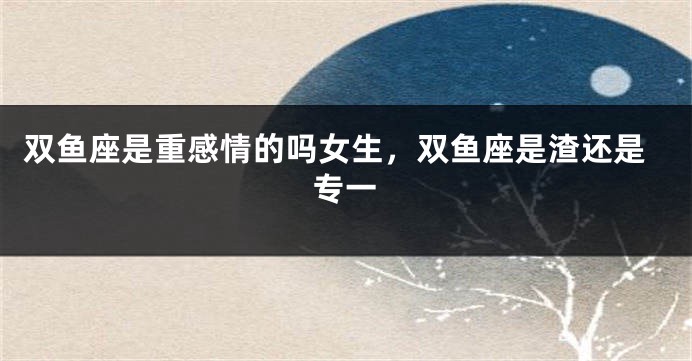 双鱼座是重感情的吗女生，双鱼座是渣还是专一