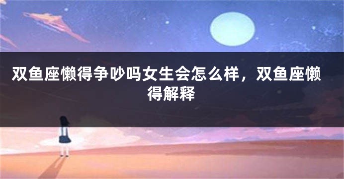 双鱼座懒得争吵吗女生会怎么样，双鱼座懒得解释