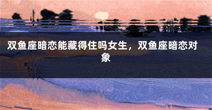 双鱼座暗恋能藏得住吗女生，双鱼座暗恋对象