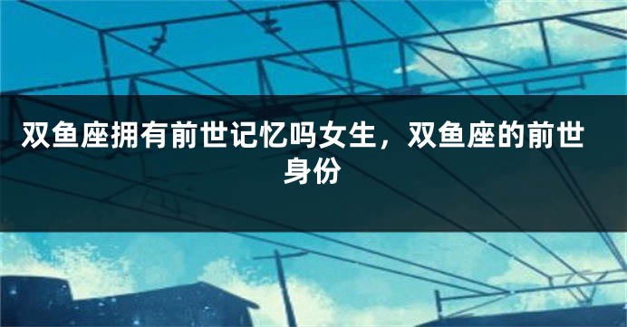 双鱼座拥有前世记忆吗女生，双鱼座的前世身份