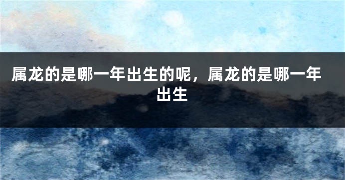 属龙的是哪一年出生的呢,属龙的是哪一年出生