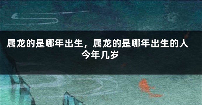 属龙的是哪年出生，属龙的是哪年出生的人今年几岁