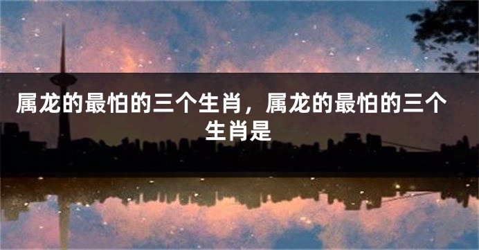 属龙的最怕的三个生肖，属龙的最怕的三个生肖是