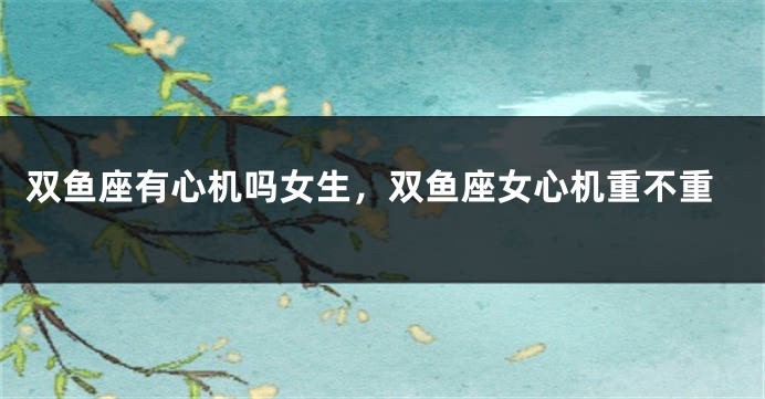 双鱼座有心机吗女生，双鱼座女心机重不重