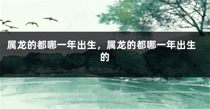 属龙的都哪一年出生，属龙的都哪一年出生的