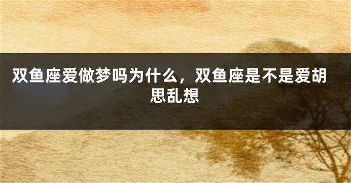 双鱼座爱做梦吗为什么，双鱼座是不是爱胡思乱想