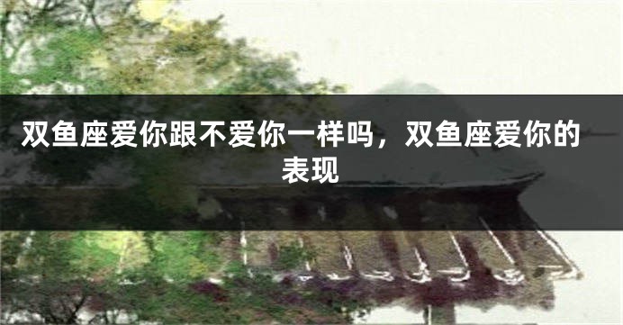 双鱼座爱你跟不爱你一样吗，双鱼座爱你的表现