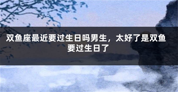 双鱼座最近要过生日吗男生，太好了是双鱼要过生日了