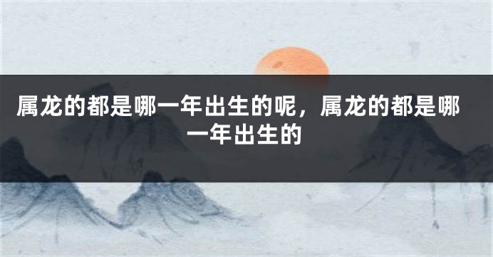 属龙的都是哪一年出生的呢，属龙的都是哪一年出生的