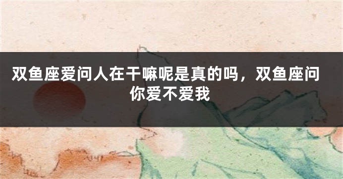 双鱼座爱问人在干嘛呢是真的吗，双鱼座问你爱不爱我