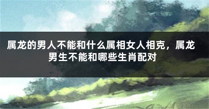 属龙的男人不能和什么属相女人相克，属龙男生不能和哪些生肖配对