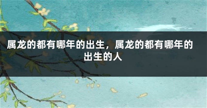 属龙的都有哪年的出生，属龙的都有哪年的出生的人