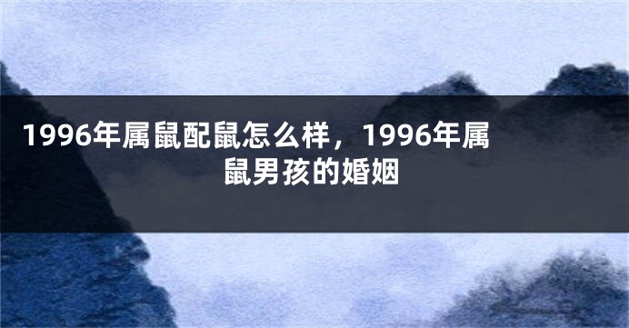 1996年属鼠配鼠怎么样,1996年属鼠男孩的婚姻