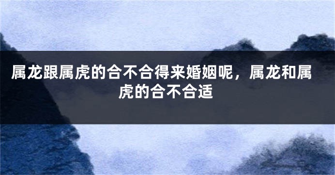 属龙跟属虎的合不合得来婚姻呢，属龙和属虎的合不合适