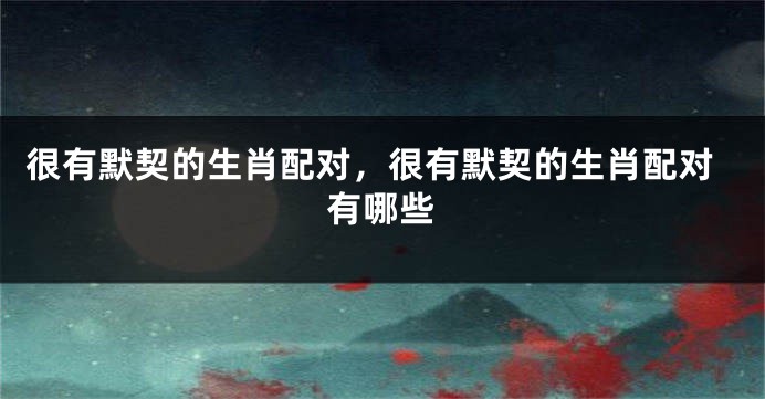 很有默契的生肖配对，很有默契的生肖配对有哪些