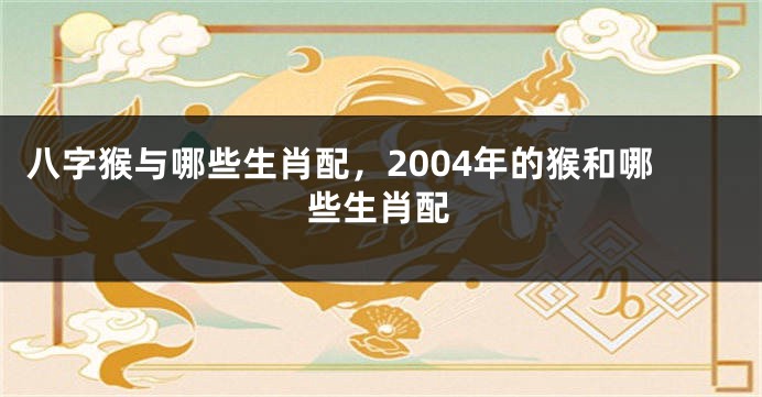 八字猴与哪些生肖配，2004年的猴和哪些生肖配