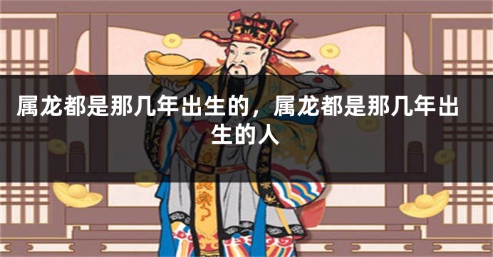 属龙都是那几年出生的，属龙都是那几年出生的人