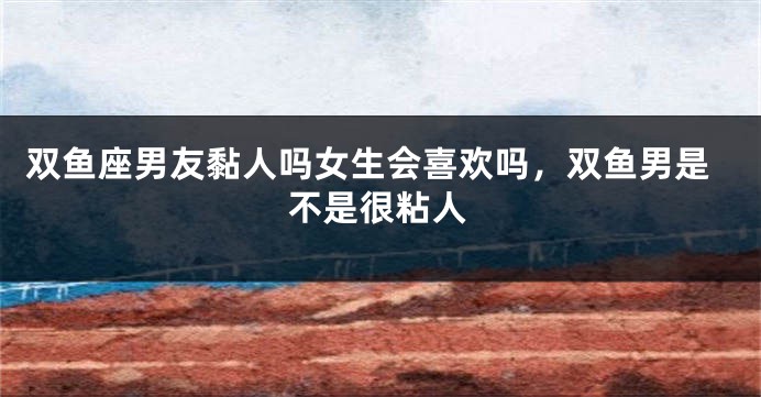 双鱼座男友黏人吗女生会喜欢吗，双鱼男是不是很粘人