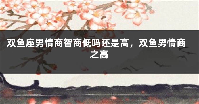 双鱼座男情商智商低吗还是高，双鱼男情商之高