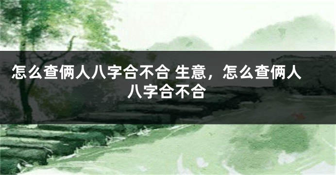 怎么查俩人八字合不合 生意，怎么查俩人八字合不合