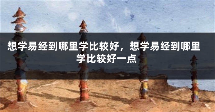 想学易经到哪里学比较好，想学易经到哪里学比较好一点