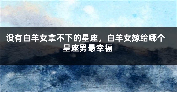 没有白羊女拿不下的星座，白羊女嫁给哪个星座男最幸福