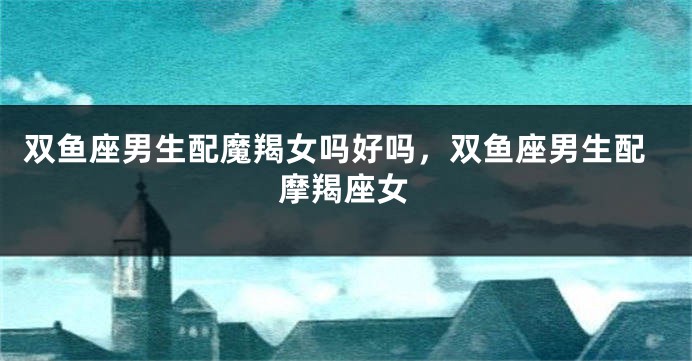 双鱼座男生配魔羯女吗好吗,双鱼座男生配摩羯座女