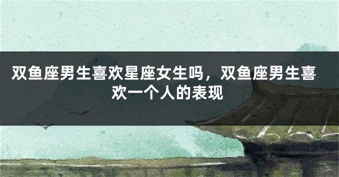 双鱼座男生喜欢星座女生吗，双鱼座男生喜欢一个人的表现