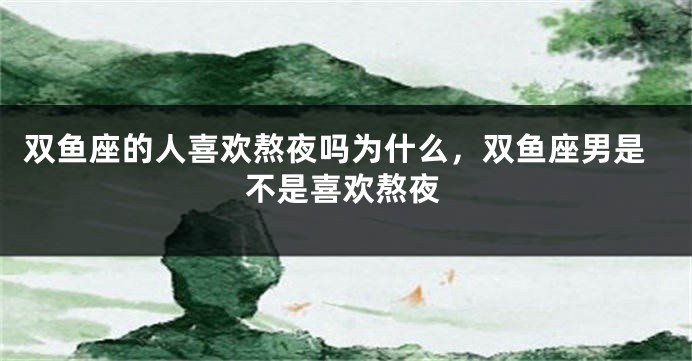双鱼座的人喜欢熬夜吗为什么，双鱼座男是不是喜欢熬夜