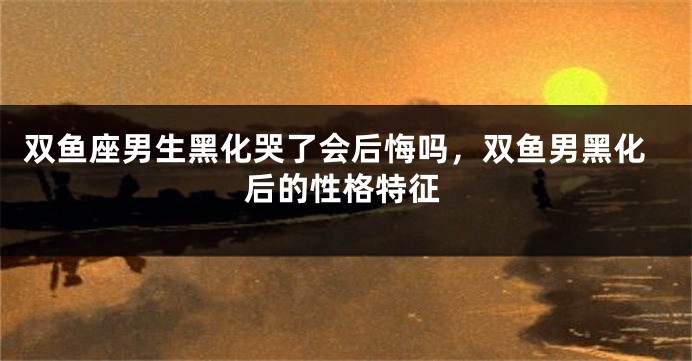双鱼座男生黑化哭了会后悔吗,双鱼男黑化后的性格特征