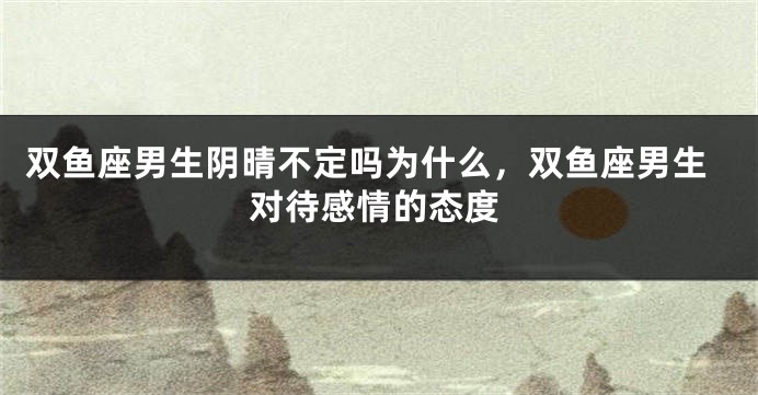 双鱼座男生阴晴不定吗为什么，双鱼座男生对待感情的态度