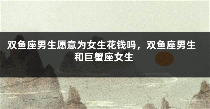 双鱼座男生愿意为女生花钱吗,双鱼座男生和巨蟹座女生