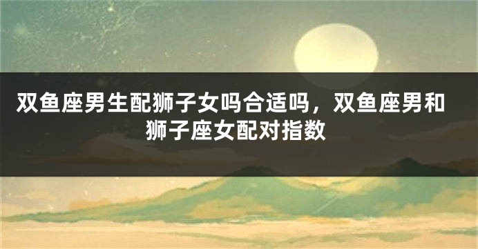 双鱼座男生配狮子女吗合适吗，双鱼座男和狮子座女配对指数