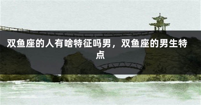 双鱼座的人有啥特征吗男，双鱼座的男生特点