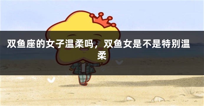 双鱼座的女子温柔吗，双鱼女是不是特别温柔