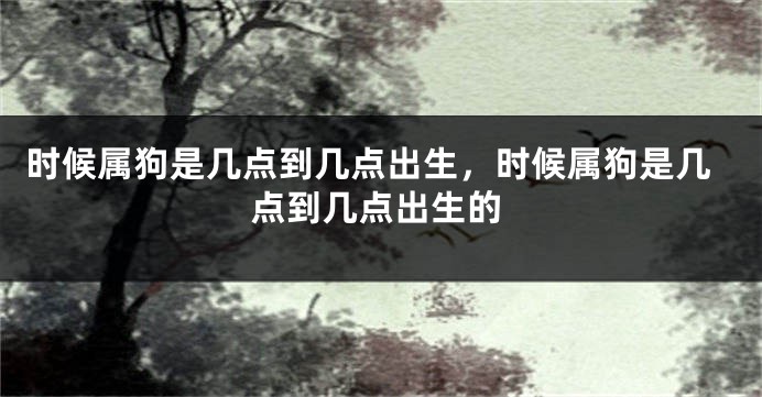 时候属狗是几点到几点出生，时候属狗是几点到几点出生的