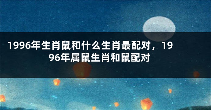 1996年生肖鼠和什么生肖最配对，1996年属鼠生肖和鼠配对