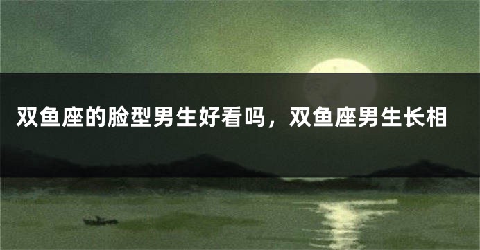 双鱼座的脸型男生好看吗，双鱼座男生长相
