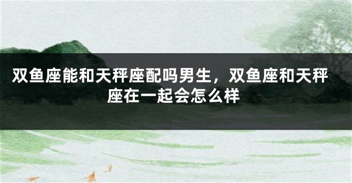 双鱼座能和天秤座配吗男生，双鱼座和天秤座在一起会怎么样