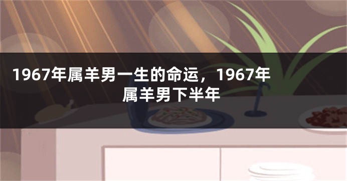 1967年属羊男一生的命运，1967年属羊男下半年