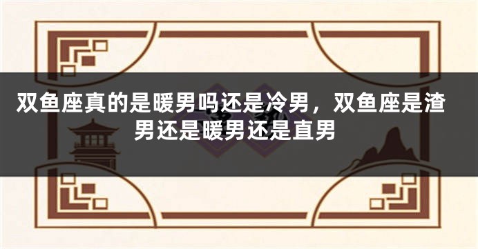 双鱼座真的是暖男吗还是冷男，双鱼座是渣男还是暖男还是直男
