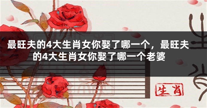 最旺夫的4大生肖女你娶了哪一个，最旺夫的4大生肖女你娶了哪一个老婆