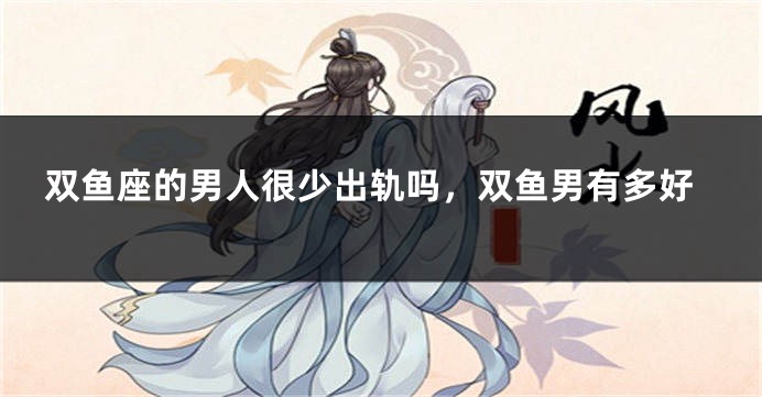 双鱼座的男人很少出轨吗，双鱼男有多好