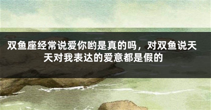 双鱼座经常说爱你哟是真的吗，对双鱼说天天对我表达的爱意都是假的