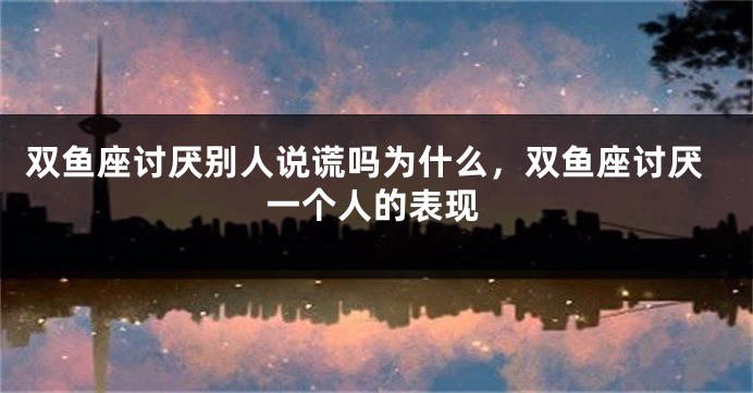 双鱼座讨厌别人说谎吗为什么，双鱼座讨厌一个人的表现