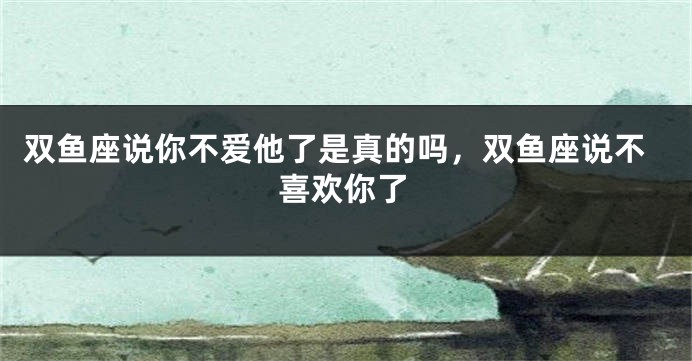 双鱼座说你不爱他了是真的吗，双鱼座说不喜欢你了