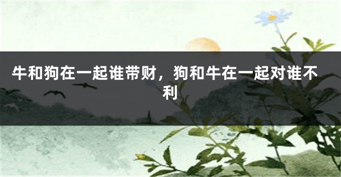 牛和狗在一起谁带财，狗和牛在一起对谁不利