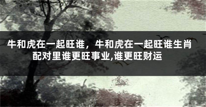 牛和虎在一起旺谁，牛和虎在一起旺谁生肖配对里谁更旺事业,谁更旺财运