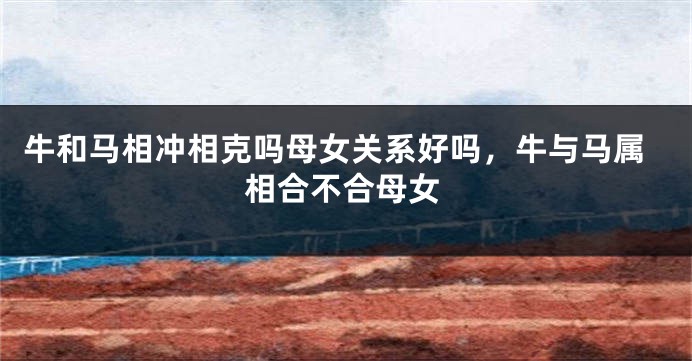 牛和马相冲相克吗母女关系好吗，牛与马属相合不合母女